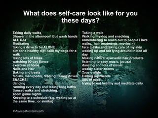#Movies4MentalHealth#Movies4MentalHealth
Taking daily walks
Shower in the afternoon! But wash hands
ALL DAY
Meditating
taking a drive to be ALONE
aim for a healthy diet, take my dogs for a
walk
taking lots of hikes
watching 90 day fiance
exercise at home
Nails and Hair
Baking and treats
facials, mani/pedis, reading, taking drives
SNACKS!
dancing
running every day and taking long baths
Sunset walks and stretching.
zoom game nights
Keeping to a schedule (e.g. waking up at
the same time.. or similar)
What does self-care look like for you
these days?
Taking a walk
Walking my dog and snacking
remembering to reach out to people i love
walks, hair treatments, movies =)
face masks and taking care of my skin
waking up and not lying around in bed all
day
Making natural ayurvedic hair products
listening to easy music, jacuzzi
dancing and lots of music
weekly sister zooms
Toosie slide
Calling my friends
lots of naps
trying to eat healthy and meditate daily
 