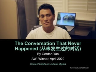 #Movies4MentalHealth #Movies4MentalHealth
The Conversation That Never
Happened (从未发生过的对话)
Content heads up: cultural stigma
By Gordon Yao
AWI Winner, April 2020
 