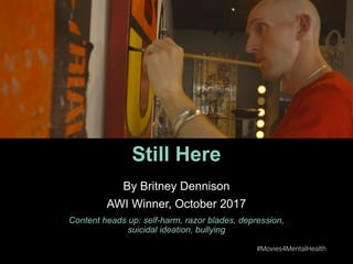 #Movies4MentalHealth #Movies4MentalHealth
Still Here
By Britney Dennison
AWI Winner, October 2017
Content heads up: self-harm, razor blades, depression,
suicidal ideation, bullying
 