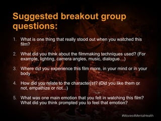 #Movies4MentalHealth
#Movies4MentalHealth
Suggested breakout group
questions:
1. What is one thing that really stood out when you watched this
film?
2. What did you think about the filmmaking techniques used? (For
example, lighting, camera angles, music, dialogue…)
3. Where did you experience this film more, in your mind or in your
body
4. How did you relate to the character(s)? (Did you like them or
not, empathize or not...)
5. What was one main emotion that you felt in watching this film?
What did you think prompted you to feel that emotion?
 