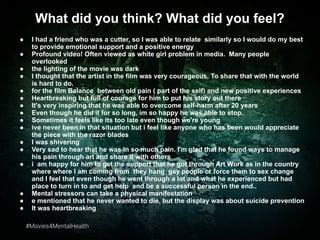 #Movies4MentalHealth#Movies4MentalHealth
What did you think? What did you feel?
● I had a friend who was a cutter, so I was able to relate similarly so I would do my best
to provide emotional support and a positive energy
● Profound video! Often viewed as white girl problem in media. Many people
overlooked
● the lighting of the movie was dark
● I thought that the artist in the film was very courageous. To share that with the world
is hard to do.
● for the film Balance between old pain ( part of the self) and new positive experiences
● Heartbreaking but full of courage for him to put his story out there
● It's very inspiring that he was able to overcome self-harm after 20 years
● Even though he did it for so long, im so happy he was able to stop.
● Sometimes it feels like its too late even though we're young
● ive never been in that situation but i feel like anyone who has been would appreciate
the piece with the razor blades
● I was shivering
● Very sad to hear that he was in so much pain. I'm glad that he found ways to manage
his pain through art and share it with others
● i am happy for him to get the support that he got through Art Work as in the country
where where I am coming from they hang gay people or force them to sex change
and I feel that even though he went through a lot and what he experienced but had
place to turn in to and get help and be a successful person in the end..
● Mental stressors can take a physical manifestation
● e mentioned that he never wanted to die, but the display was about suicide prevention
● It was heartbreaking
 