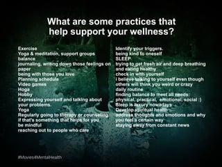 #Movies4MentalHealth#Movies4MentalHealth
Exercise
Yoga & meditation, support groups
balance
journaling, writing down those feelings on
paper
being with those you love
Planning schedule
Video games
Hoga
Hobby
Expressing yourself and talking about
your problems.
Yoga
Regularly going to therapy or counseling
if that's something that helps for you
be mindful
reaching out to people who care
What are some practices that
help support your wellness?
Identify your triggers.
being kind to oneself
SLEEP
trying to get fresh air and deep breathing
and eating healthy
check in with yourself
i believe talking to yourself even though
others will think you weird or crazy
daily routine
finding balance to meet all needs:
physical, practical, emotional, social :)
Sleep is luxury nowadays
Develop spiritual health
address thoughts and emotions and why
you feel a certain way
staying away from constant news
 