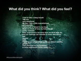 #Movies4MentalHealth#Movies4MentalHealth
What did you think? What did you feel?
I had to take a deep breath
^Me too
very emotional
Me too. I felt a little overwhelmed
very intuitive
i felt a rush of blood in my head
Made me think of how my kids see me
pretty relatable
Kids understand a lot more than we think they do
and our feelings can transfer to them and others
sad
anxiety
Sad
I felt that ice cream shop scene so much. I audibly
gasped.
I felt pressure on my forehead
A close expression of the reality??
 