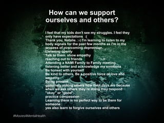 #Movies4MentalHealth#Movies4MentalHealth
How can we support
ourselves and others?
I feel that my kids don't see my struggles. I feel they
only have expectations :(
Thank you, Natalie. :-) I'm learning to listen to my
body signals for the past few months as I'm in the
process of overcoming depression.
Listening openly
Talk to them. show empathy
reaching out to friends
Attending a NAMI Family to Family meeting
listening better and acknowledge my emotions
Be honest with yourself
Be kind to others. Be a positive force of love and
empathy.
Being present
genuinely asking others how their days are because
when we ask others they’re doing they respond
"okay" or "good"
practice compassion
Learning there is no perfect way to be there for
someone
yes also learn to forgive ourselves and others
 