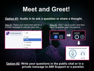 #Movies4MentalHealth#Movies4MentalHealth
Step #2: Click “Leave audio” and then
rejoin to enable your microphone.
Meet and Greet!
Option #1: Audio in to ask a question or share a thought.
Option #2: Write your questions in the public chat or in a
private message to AWI Support or a panelist.
Step #1: Raise your hand and wait for a
private message to activate your mic.
 