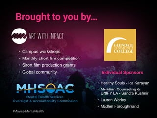 #Movies4MentalHealth
Brought to you by…
• Campus workshops
• Monthly short film competition
• Short film production grants
• Global community Individual Sponsors
• Healthy Souls - Ida Karayan
• Meridian Counseling &
UNIFY LA - Sandra Kushnir
• Lauren Worley
• Madlen Foroughmand
 