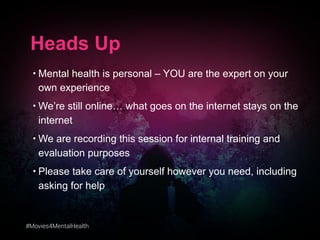 #Movies4MentalHealth
Heads Up
• Mental health is personal – YOU are the expert on your
own experience
• We’re still online… what goes on the internet stays on the
internet
• We are recording this session for internal training and
evaluation purposes
• Please take care of yourself however you need, including
asking for help
 