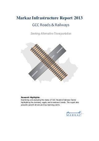 Markaz Infrastructure Report 2013
GCC Roads & Railways
Seeking Alternative Transportation
Research Highlights:
Examining and analyzing the status of GCC Roads & Railways Sector
highlighting the demand, supply and investment trends. The report also
presents growth drivers and key learning points.
 