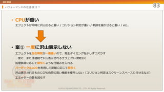 パフォーマンスの改善案は？
• CPUが重い
エフェクトが同時に沢山出ると重い / コリジョン判定が重い / 軌跡を描かせると重い / etc..
• 案① 一度に沢山表示しない
エフェクトを生む瞬間が一番重いので、発生タイミングを少しずつズラす
一度に、または連続で沢山表示されるエフェクトは間引く
処理負荷に応じて間引くような仕組みを入れる
パーティクルLODを利用して距離に応じて間引く
沢山表示されるものにCPU負荷の高い機能を使用しない（コリジョン判定はスクリーンスペースに任せるなど）
エミッターの数を減らす
©2016 SQUARE ENIX CO., LTD. All Rights Reserved.
 