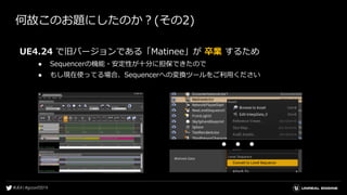 何故このお題にしたのか？(その2)
UE4.24 で旧バージョンである「Matinee」が 卒業 するため
● Sequencerの機能・安定性が十分に担保できたので
● もし現在使ってる場合、Sequencerへの変換ツールをご利用ください
● ● ●
 