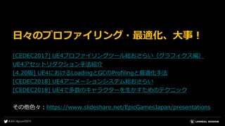 日々のプロファイリング・最適化、大事！
[CEDEC2017] UE4プロファイリングツール総おさらい（グラフィクス編）
UE4アセットリダクション手法紹介
[4.20版] UE4におけるLoadingとGCのProfilingと最適化手法
[CEDEC2018] UE4アニメーションシステム総おさらい
[CEDEC2018] UE4で多数のキャラクターを生かすためのテクニック
その他色々：https://www.slideshare.net/EpicGamesJapan/presentations
 