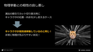 物理挙動との相性の良し悪し
演出の都合でカット切り替え時に
キャラクタの位置・向きを少し変えるケース
キャラクタが超高速移動しているのと同じ！
非常に物理が荒ぶりやすい状況！
 