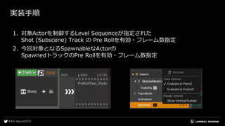 実装手順
1. 対象Actorを制御するLevel Sequenceが指定された
Shot (Subscene) Track の Pre Rollを有効・フレーム数指定
2. 今回対象となるSpawnableなActorの
SpawnedトラックのPre Rollを有効・フレーム数指定
 