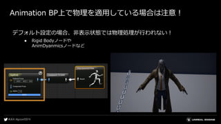 Animation BP上で物理を適用している場合は注意！
デフォルト設定の場合、非表示状態では物理処理が行われない！
● Rigid Bodyノードや
AnimDyanmicsノードなど
 