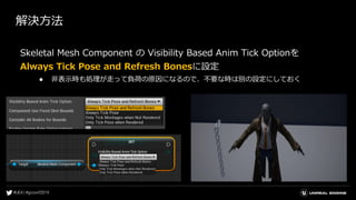 解決方法
Skeletal Mesh Component の Visibility Based Anim Tick Optionを
Always Tick Pose and Refresh Bonesに設定
● 非表示時も処理が走って負荷の原因になるので、不要な時は別の設定にしておく
 