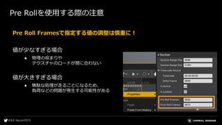 Pre Rollを使用する際の注意
Pre Roll Framesで指定する値の調整は慎重に！
値が少なすぎる場合
● 物理の収まりや
テクスチャのロードが間に合わない
値が大きすぎる場合
● 無駄な処理が走ることになるため、
負荷などの問題が発生する可能性がある
 