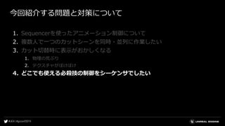 今回紹介する問題と対策について
1. Sequencerを使ったアニメーション制御について
2. 複数人で一つのカットシーンを同時・並列に作業したい
3. カット切替時に表示がおかしくなる
1. 物理の荒ぶり
2. テクスチャがぼけぼけ
4. どこでも使える必殺技の制御をシーケンサでしたい
 