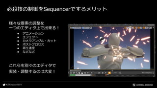 必殺技の制御をSequencerでするメリット
様々な要素の調整を
一つのエディタ上で出来る！
● アニメーション
● エフェクト
● カメラアングル・カット
● ポストプロセス
● 再生速度
● などなど
これらを別々のエディタで
実装・調整するのは大変！
 