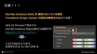 注意！！！
Ovrride Instance Data が 無効になっている場合
Transform Origin (Actor) の設定は無視されるので注意！
UE4.22 Preview7 時点では
Ovrride Instance DataはBPから制御不可
現在対応リクエスト中です…
4.23で対応が入ります。
お急ぎの方は CL-5671296 を
 