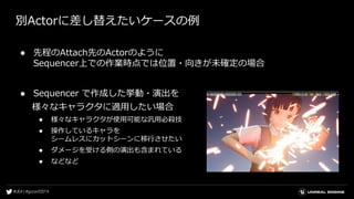 別Actorに差し替えたいケースの例
● 先程のAttach先のActorのように
Sequencer上での作業時点では位置・向きが未確定の場合
● Sequencer で作成した挙動・演出を
様々なキャラクタに適用したい場合
● 様々なキャラクタが使用可能な汎用必殺技
● 操作しているキャラを
シームレスにカットシーンに移行させたい
● ダメージを受ける側の演出も含まれている
● などなど
 
