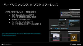 ハードリファレンス と ソフトリファレンス
ソフトリファレンス（ 間接参照 ）
● Soft Object Referenceなどで
アセットを間接的に指定して使用
● 連鎖的なロードは走らない
● ハードリファレンスに比べて
ロードの管理など注意すべき点は増える
http://api.unrealengine.com/JPN/Programming/Assets/
ReferencingAssets/
 