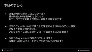 本日のまとめ
● Sequencerは非常に強力なツール！
基本機能とBPを組みわせることで、
非エンジニアでも様々な挙動・表現を実現可能です
● 出来ることが多いが故に使う上で注意すべき点があることは事実
少なくとも量産前に検証し、
プロジェクトに適した運用フローを構築することが重要！
● 今後もSequencerは改良されていくはず！
皆様からの熱いフィードバックお待ちしております！
 