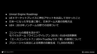 ● Unreal Engine Roadmap
● UE４マーケットプレイスに神社アセットを出品して分かったこと
● 日本一になった学生達に聞く、日本ゲーム大賞の攻略方法
● UE4：2019年ノンゲーム分野での活用ついて
● コンソールの資産を活かす?
モバイルゲーム「ウイニングイレブン 2019」のUE4活用事例
● 「エースコンバット７」UE4×TrueSkyでの「雲」の表現について
● プロシージャル技法による背景の自動生成 『1,000の和室』
 