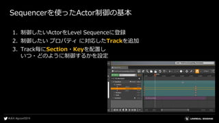 Sequencerを使ったActor制御の基本
1. 制御したいActorをLevel Sequenceに登録
2. 制御したい プロパティ に対応したTrackを追加
3. Track毎にSection・Keyを配置し
いつ・どのように制御するかを設定
 