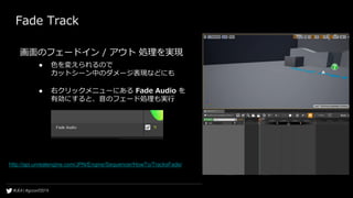 Fade Track
画面のフェードイン / アウト 処理を実現
● 色を変えられるので
カットシーン中のダメージ表現などにも
● 右クリックメニューにある Fade Audio を
有効にすると、音のフェード処理も実行
http://api.unrealengine.com/JPN/Engine/Sequencer/HowTo/TracksFade/
 