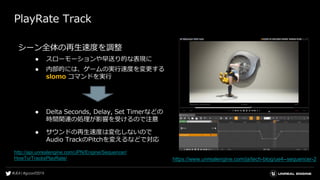 PlayRate Track
シーン全体の再生速度を調整
● スローモーションや早送り的な表現に
● 内部的には、ゲームの実行速度を変更する
slomo コマンドを実行
● Delta Seconds, Delay, Set Timerなどの
時間関連の処理が影響を受けるので注意
● サウンドの再生速度は変化しないので
Audio TrackのPitchを変えるなどで対応
http://api.unrealengine.com/JPN/Engine/Sequencer/
HowTo/TracksPlayRate/ https://www.unrealengine.com/ja/tech-blog/ue4--sequencer-2
 