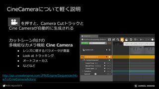CineCameraについて軽く説明
を押すと、Camera Cutトラックと
Cine Cameraが自動的に生成される
カットシーン向けの
多機能なカメラ機能 Cine Camera
● レンズに関するパラメータが豊富
● Look at トラッキング
● オートフォーカス
● などなど
http://api.unrealengine.com/JPN/Engine/Sequencer/Ho
wTo/CineCameraActors/
 
