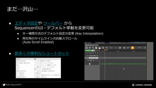 まだ…沢山…
● エディタ設定や ツールバー から
SequencerのUI・デフォルト挙動を変更可能
● キー補間方式のデフォルト設定の変更 (Key Interpolation)
● 再生時のタイムラインの自動スクロール
(Auto Scroll Enabled)
● 数多くの便利なショートカット
 