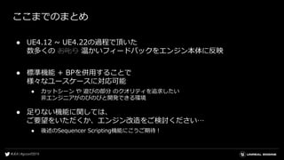 ここまでのまとめ
● UE4.12 ~ UE4.22の過程で頂いた
数多くの お叱り 温かいフィードバックをエンジン本体に反映
● 標準機能 + BPを併用することで
様々なユースケースに対応可能
● カットシーン や 遊びの部分 のクオリティを追求したい
非エンジニアがのびのびと開発できる環境
● 足りない機能に関しては、
ご要望をいただくか、エンジン改造をご検討ください…
● 後述のSequencer Scripting機能にこうご期待！
 