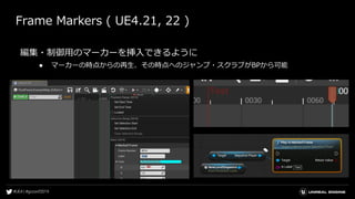 Frame Markers ( UE4.21, 22 )
編集・制御用のマーカーを挿入できるように
● マーカーの時点からの再生、その時点へのジャンプ・スクラブがBPから可能
 