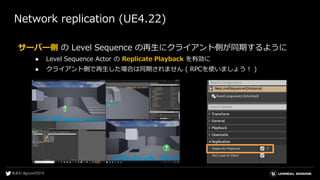 Network replication (UE4.22)
サーバー側 の Level Sequence の再生にクライアント側が同期するように
● Level Sequence Actor の Replicate Playback を有効に
● クライアント側で再生した場合は同期されません ( RPCを使いましょう！ )
 
