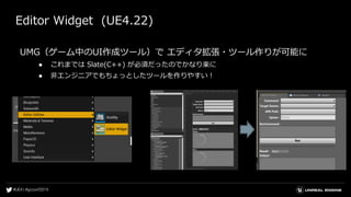 Editor Widget (UE4.22)
UMG（ゲーム中のUI作成ツール）で エディタ拡張・ツール作りが可能に
● これまでは Slate(C++) が必須だったのでかなり楽に
● 非エンジニアでもちょっとしたツールを作りやすい！
 
