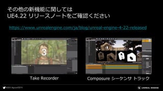 その他の新機能に関しては
UE4.22 リリースノートをご確認ください
https://www.unrealengine.com/ja/blog/unreal-engine-4-22-released
Take Recorder Composure シーケンサ トラック
 