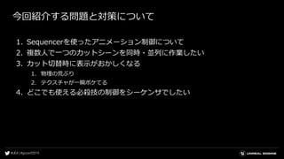 今回紹介する問題と対策について
1. Sequencerを使ったアニメーション制御について
2. 複数人で一つのカットシーンを同時・並列に作業したい
3. カット切替時に表示がおかしくなる
1. 物理の荒ぶり
2. テクスチャが一瞬ボケてる
4. どこでも使える必殺技の制御をシーケンサでしたい
 