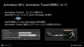 Animation BPと Animation Trackの併用について
Animation Trackは、エンジン内部では
Slot付きアニメーション( Anim Montage )を実行
Slotを考慮していないAnimation BPの場合
Animation Trackに指定したアニメーションは再生されない
 