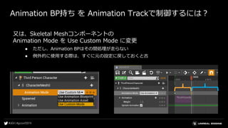 Animation BP持ち を Animation Trackで制御するには？
又は、Skeletal Meshコンポーネントの
Animation Mode を Use Custom Mode に変更
● ただし、Animation BPはその間処理が走らない
● 例外的に使用する際は、すぐに元の設定に戻しておくと吉
 