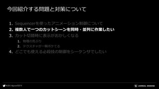 今回紹介する問題と対策について
1. Sequencerを使ったアニメーション制御について
2. 複数人で一つのカットシーンを同時・並列に作業したい
3. カット切替時に表示がおかしくなる
1. 物理の荒ぶり
2. テクスチャが一瞬ボケてる
4. どこでも使える必殺技の制御をシーケンサでしたい
 