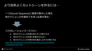 より効率よくカットシーンを作るには…
一つのLevel Sequenceに要素が集中した場合
他セクションの作業終了を待つ必要が発生…
コラボレーションワークフロー
● 他のセクションの作業を待たずに作業できる
● 他のセクションの作業に影響を与えない
● 他のセクションの作業内容を確認しながら作業できる
http://api.unrealengine.com/JPN/Engine/Sequencer/Workflow/
ToolUsage/index.html
 