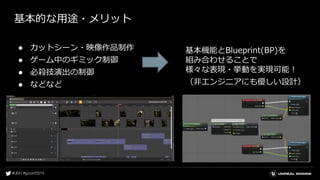 基本的な用途・メリット
● カットシーン・映像作品制作
● ゲーム中のギミック制御
● 必殺技演出の制御
● などなど
基本機能とBlueprint(BP)を
組み合わせることで
様々な表現・挙動を実現可能！
（非エンジニアにも優しい設計）
 