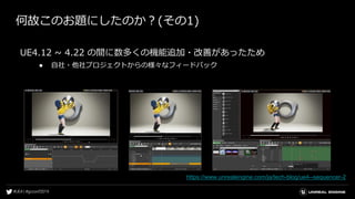 何故このお題にしたのか？(その1)
UE4.12 ~ 4.22 の間に数多くの機能追加・改善があったため
● 自社・他社プロジェクトからの様々なフィードバック
https://www.unrealengine.com/ja/tech-blog/ue4--sequencer-2
 