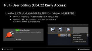 Multi-User Editing (UE4.22 Early Access)
サーバー上で繋がった他の作業者と同時に一つのレベルを編集可能
● サーバー・セッションの構築・接続はエディタ上で実行
● セッション終了前にセッション中に加えられた変更を
ローカルに反映するかを選択可能
 