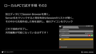ローカルPCで試す手順 その3
別エディタにてSession Browserを開く。
Server名をクリックすると現在有効なSessionのリストが開く。
その中から先程作成した物を選択し、緑のアイコンをクリック
これで接続が完了し、
共同編集が可能になっているはずです！
 