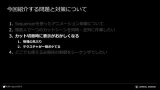 今回紹介する問題と対策について
1. Sequencerを使ったアニメーション制御について
2. 複数人で一つのカットシーンを同時・並列に作業したい
3. カット切替時に表示がおかしくなる
1. 物理の荒ぶり
2. テクスチャが一瞬ボケてる
4. どこでも使える必殺技の制御をシーケンサでしたい
 