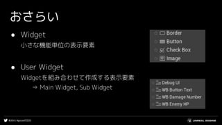 #UE4 | #gcconf2020
おさらい
● Widget
小さな機能単位の表示要素
● User Widget
Widgetを組み合わせて作成する表示要素
⇒ Main Widget, Sub Widget
 