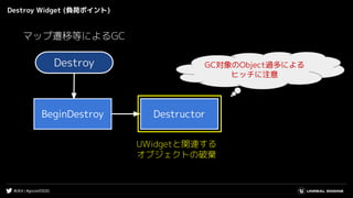 #UE4 | #gcconf2020
Destroy Widget (負荷ポイント)
Destroy
BeginDestroy Destructor
UWidgetと関連する
オブジェクトの破棄
GC対象のObject過多による
ヒッチに注意
マップ遷移等によるGC
 