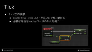 #UE4 | #gcconf2020
Tick
● Tickでの実装
● BlueprintのTickはコストが高いので極力避ける
● 必要な場合はNativeコードのTickを使う
 